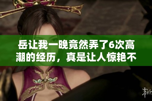 岳让我一晚竟然弄了6次高潮的经历，真是让人惊艳不已的故事