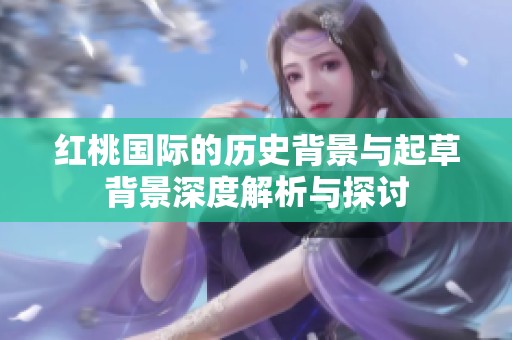 红桃国际的历史背景与起草背景深度解析与探讨