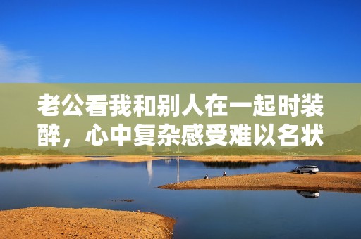 老公看我和别人在一起时装醉，心中复杂感受难以名状