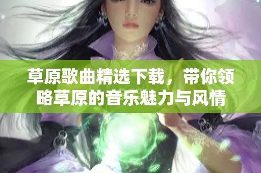 草原歌曲精选下载，带你领略草原的音乐魅力与风情