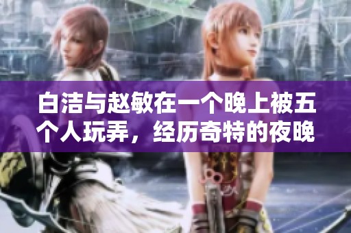 白洁与赵敏在一个晚上被五个人玩弄，经历奇特的夜晚故事引人入胜