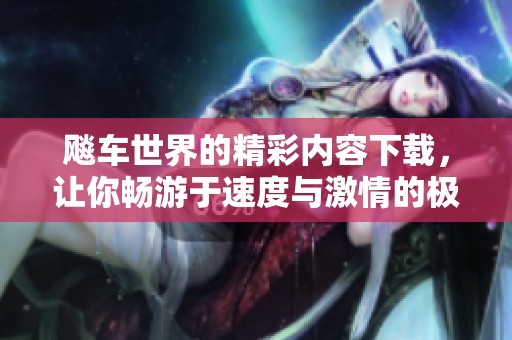 飚车世界的精彩内容下载，让你畅游于速度与激情的极限体验中