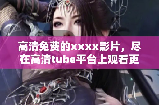 高清免费的xxxx影片，尽在高清tube平台上观看更多精彩内容