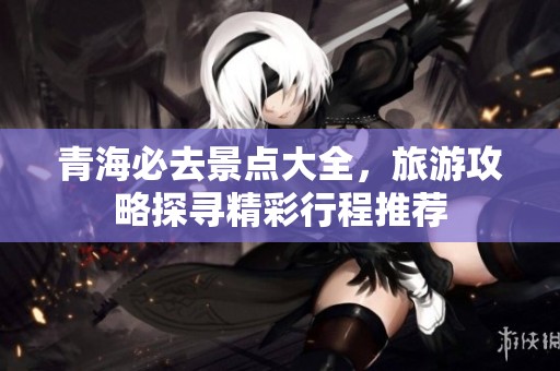 青海必去景点大全，旅游攻略探寻精彩行程推荐