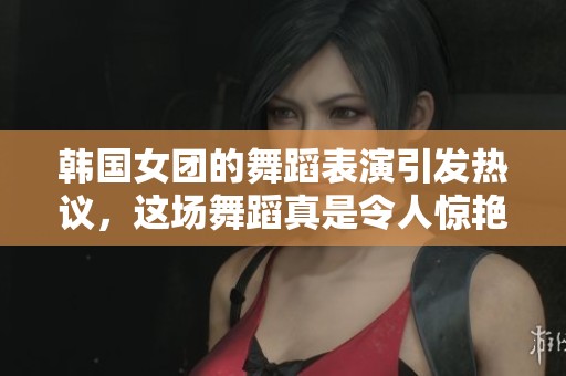 韩国女团的舞蹈表演引发热议，这场舞蹈真是令人惊艳！