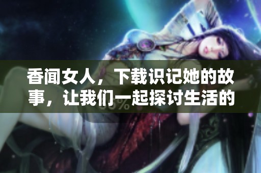 香闻女人，下载识记她的故事，让我们一起探讨生活的深度与感知