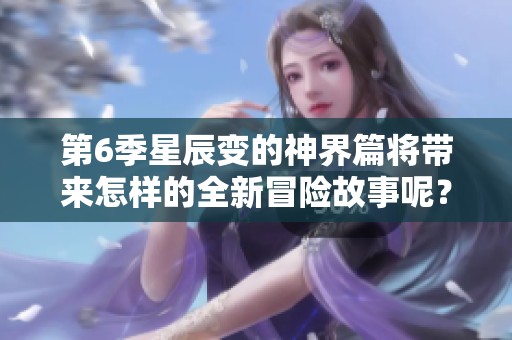 第6季星辰变的神界篇将带来怎样的全新冒险故事呢？让我们一起期待这场精彩旅程！