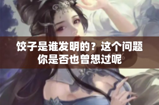 饺子是谁发明的？这个问题你是否也曾想过呢
