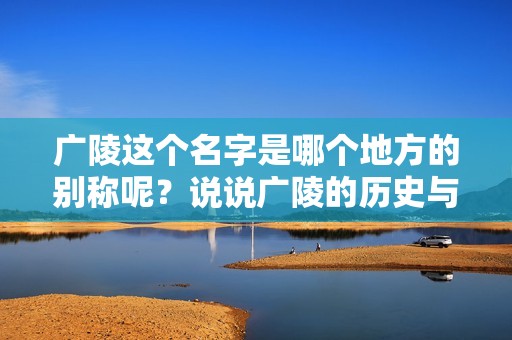广陵这个名字是哪个地方的别称呢？说说广陵的历史与文化。