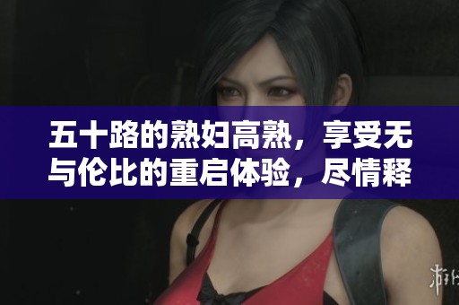 五十路的**高熟，享受无与伦比的重启体验，尽情释放她的魅力与诱惑