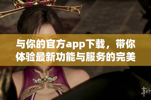 与你的官方app下载，带你体验最新功能与服务的完美结合