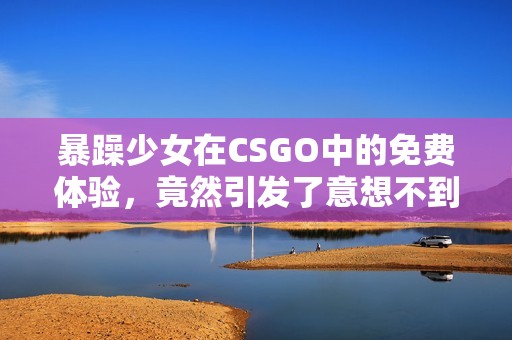 暴躁少女在CSGO中的免费体验，竟然引发了意想不到的疯狂之旅