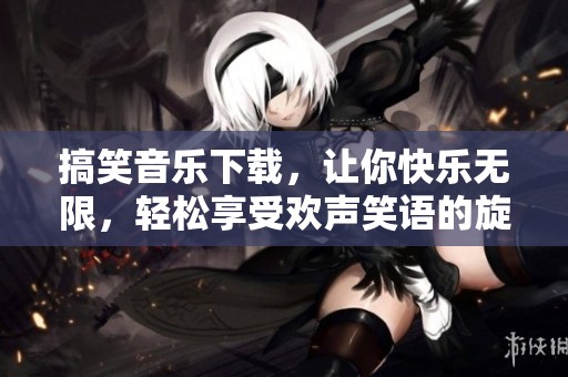 搞笑音乐下载，让你快乐无限，轻松享受欢声笑语的旋律！