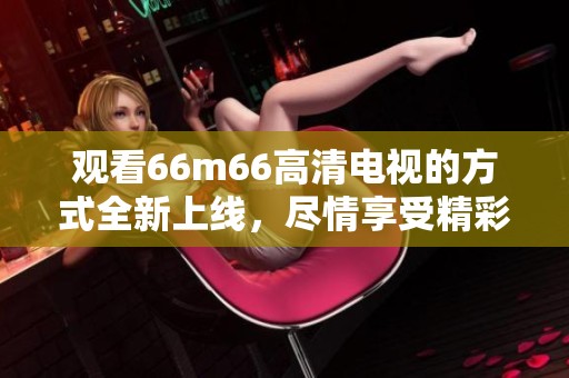 观看66m66高清电视的方式全新上线，尽情享受精彩节目内容请在线观看！