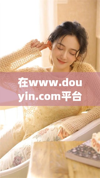 在www.douyin.com平台上，分享和发现无尽的精彩内容。