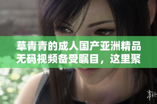 草青青的**国产亚洲精品**视频备受瞩目，这里聚集了众多精彩内容