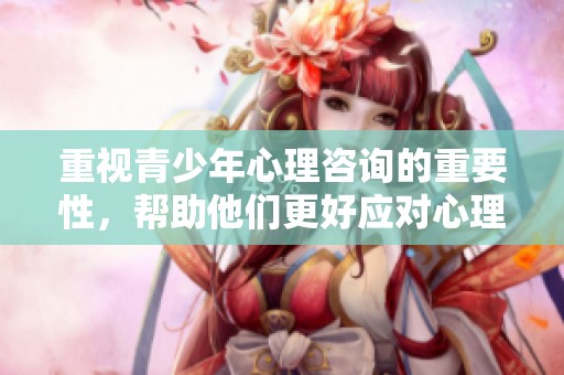 重视青少年心理咨询的重要性，帮助他们更好应对心理挑战