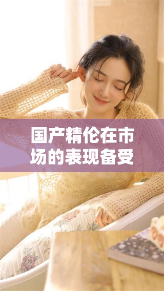 国产精伦在市场的表现备受关注，展现出不俗的发展潜力与实力