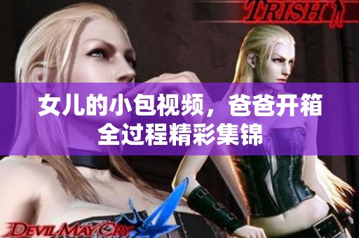 女儿的小包视频，爸爸开箱全过程精彩集锦