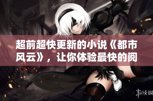 超前超快更新的小说《都市风云》，让你体验最快的阅读快感