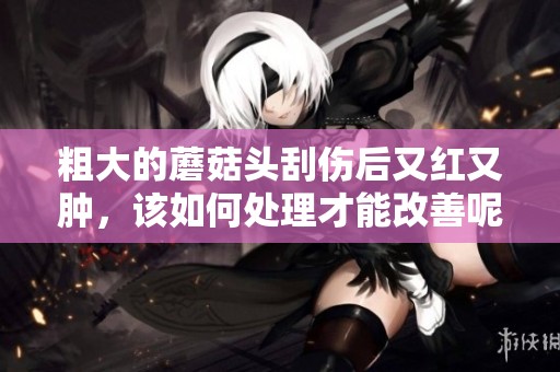 粗大的蘑菇头刮伤后又红又肿，该如何处理才能改善呢