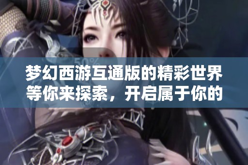 梦幻西游互通版的精彩世界等你来探索，开启属于你的冒险之旅吧！