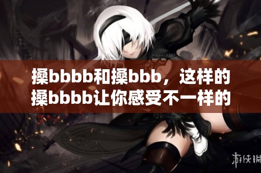 搡bbbb和搡bbb，这样的搡bbbb让你感受不一样的体验