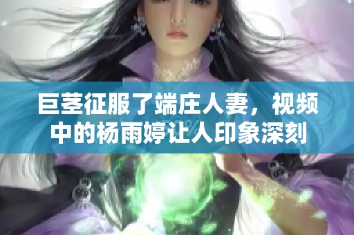 巨茎征服了端庄人妻，视频中的杨雨婷让人印象深刻