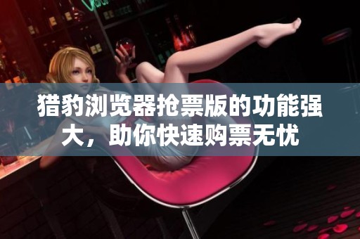 猎豹浏览器抢票版的功能强大，助你快速购票无忧