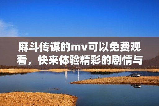 麻斗传谋的mv可以免费观看，快来体验精彩的剧情与音乐吧