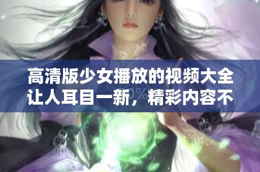 高清版少女播放的视频大全让人耳目一新，精彩内容不容错过！