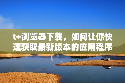t+浏览器下载，如何让你快速获取最新版本的应用程序？
