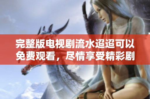 完整版电视剧流水迢迢可以免费观看，尽情享受精彩剧情！