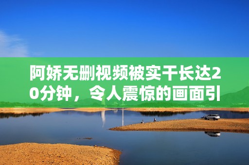 阿娇无删视频被实干长达20分钟，令人震惊的画面引发关注