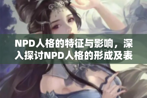 NPD人格的特征与影响，深入探讨NPD人格的形成及表现方式