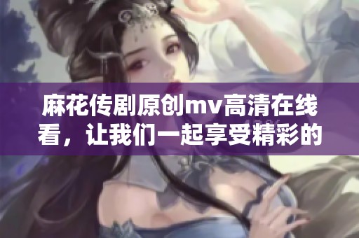 麻花传剧原创mv高清在线看，让我们一起享受精彩的剧中音乐和表演
