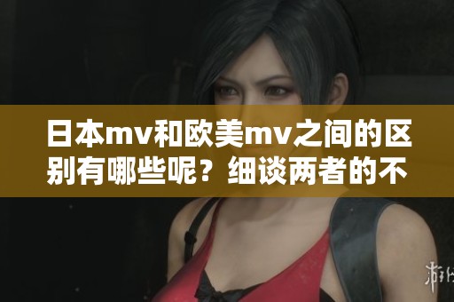 日本mv和欧美mv之间的区别有哪些呢？细谈两者的不同之处。
