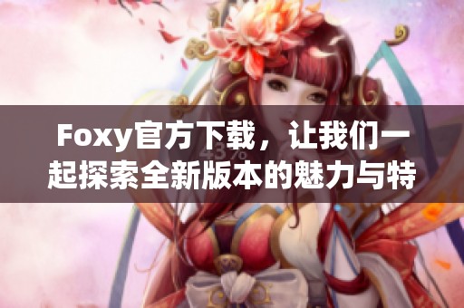 Foxy官方下载，让我们一起探索全新版本的魅力与特色