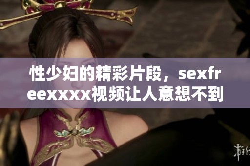 性少妇的精彩片段，sexfreexxxx视频让人意想不到的享受与体验