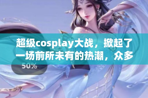超级cosplay大战，掀起了一场前所未有的热潮，众多爱好者齐聚一堂