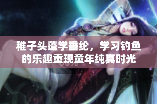 稚子头蓬学垂纶，学习钓鱼的乐趣重现童年纯真时光