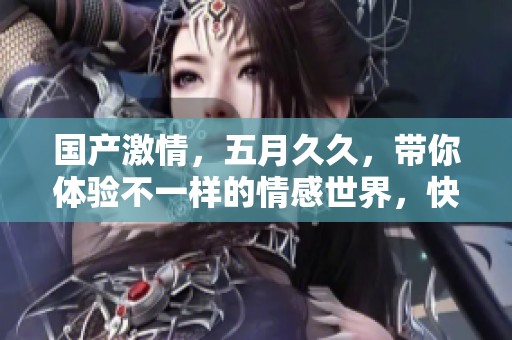 国产激情，****，带你体验不一样的情感世界，快来加入吧！