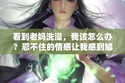 看到老妈洗澡，我该怎么办？忍不住的情感让我感到尴尬。