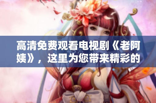 高清免费观看电视剧《老阿姨》，这里为您带来精彩的剧情回顾与分析。