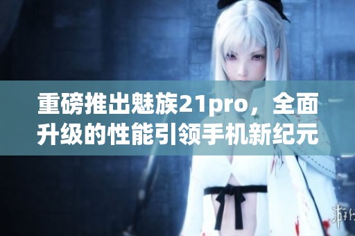 重磅推出魅族21pro，全面升级的性能引领手机新纪元