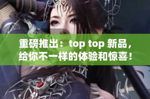 重磅推出：top top 新品，给你不一样的体验和惊喜！