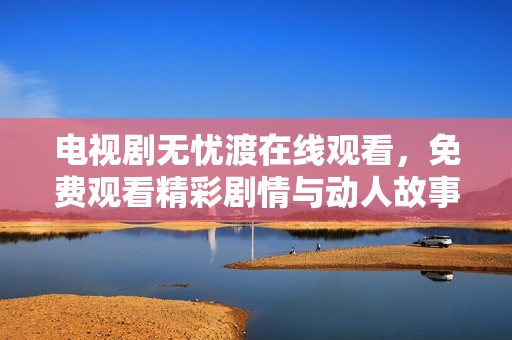 电视剧无忧渡在线观看，免费观看精彩剧情与动人故事