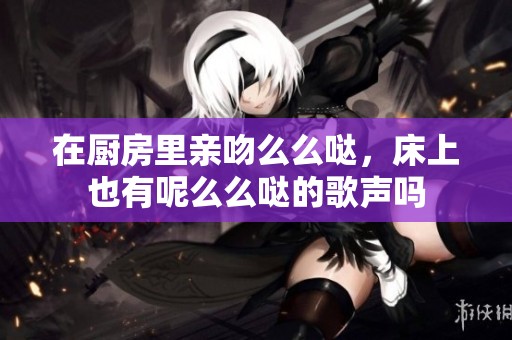 在厨房里亲吻么么哒，床上也有呢么么哒的歌声吗