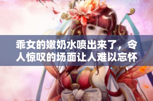乖女的嫩奶水喷出来了，令人惊叹的场面让人难以忘怀。