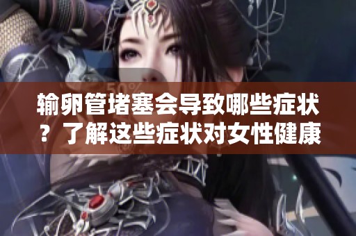 输卵管堵塞会导致哪些症状？了解这些症状对女性健康至关重要
